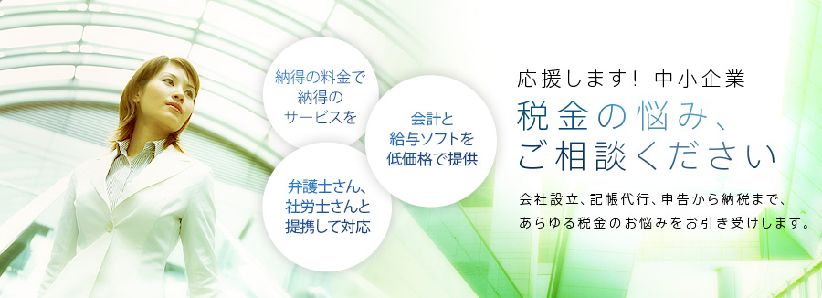 応援します！中小企業。税金の悩み、ご相談ください。会社設立、記帳代行、申告から納税まで、あらゆる税金のお悩みをお引き受けします。納得に料金で納得のサービス、弁護士さん、社労士さんと連携して対応、会計と給与ソフトを低かかくで提供